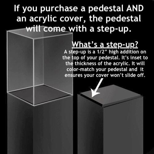  Clear Acrylic Cover (no base) – Pedestal Source. diagram with text explaining a step up. What is a step-up? A step-up is a 1/2&quot; high addition on the top of your pedestal. it&#39;s inset to the thickness of the acrylic. it will color-match your pedestal and it ensures your cover won&#39;t slide off.